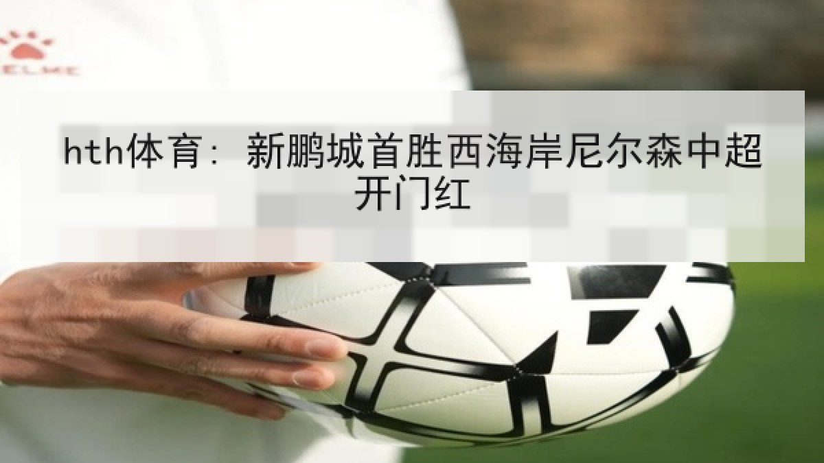hth体育: 新鹏城首胜西海岸尼尔森中超开门红 hth体育: 新鹏城首胜西海岸尼尔森中超开门红