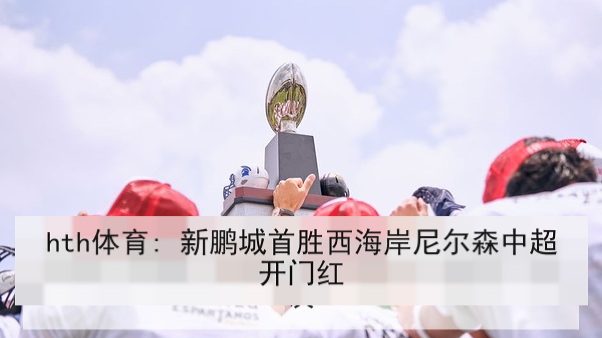 hth体育: 新鹏城首胜西海岸尼尔森中超开门红 hth体育: 新鹏城首胜西海岸尼尔森中超开门红